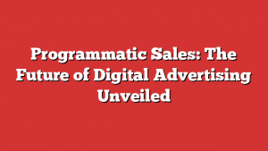 Programmatic Sales: The Future of Digital Advertising Unveiled