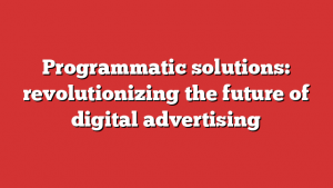 Programmatic solutions: revolutionizing the future of digital advertising
