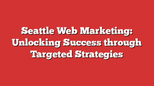 Seattle Web Marketing: Unlocking Success through Targeted Strategies