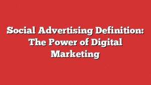 Social Advertising Definition: The Power Of Digital Marketing