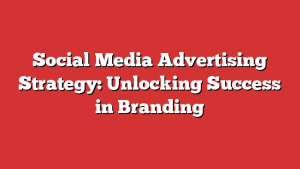 Social Media Advertising Strategy: Unlocking Success In Branding