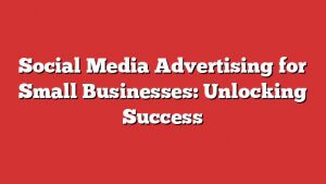 Social Media Advertising For Small Businesses: Unlocking Success