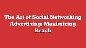 The Art of Social Networking Advertising: Maximizing Reach