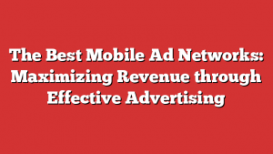 The Best Mobile Ad Networks: Maximizing Revenue through Effective Advertising