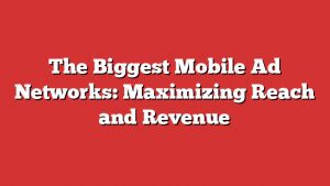 The Biggest Mobile Ad Networks: Maximizing Reach And Revenue