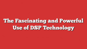 The Fascinating and Powerful Use of DSP Technology