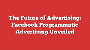 The Future of Advertising: Facebook Programmatic Advertising Unveiled