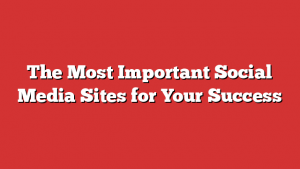 The Most Important Social Media Sites for Your Success 1 The Most Important Social Media Sites for Your Success
