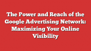 The Power and Reach of the Google Advertising Network: Maximizing Your Online Visibility