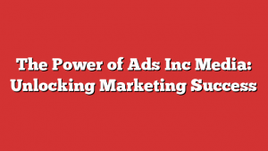 The Power of Ads Inc Media: Unlocking Marketing Success