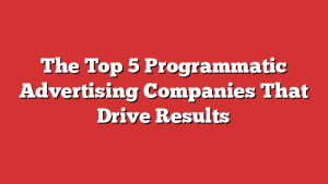 The Top 5 Programmatic Advertising Companies That Drive Results