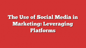 The Use of Social Media in Marketing: Leveraging Platforms