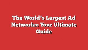 The World’s Largest Ad Networks: Your Ultimate Guide