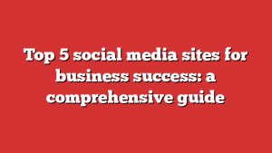 Top 5 social media sites for business success: a comprehensive guide 1 Top 5 social media sites for business success: a comprehensive guide