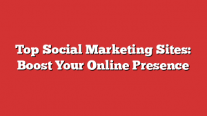 Top Social Marketing Sites: Boost Your Online Presence