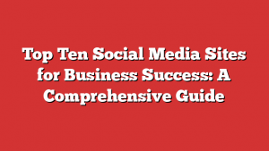 Top Ten Social Media Sites for Business Success: A Comprehensive Guide