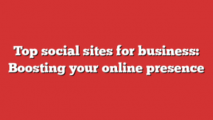 Top social sites for business: Boosting your online presence