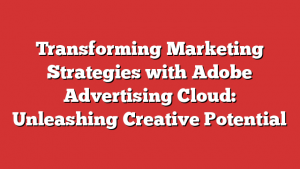 Transforming Marketing Strategies with Adobe Advertising Cloud: Unleashing Creative Potential