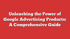 Unleashing the Power of Google Advertising Products: A Comprehensive Guide