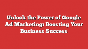 Unlock The Power Of Google Ad Marketing: Boosting Your Business Success