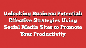 Unlocking Business Potential: Effective Strategies Using Social Media Sites to Promote Your Productivity