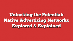 Unlocking the Potential: Native Advertising Networks Explored & Explained