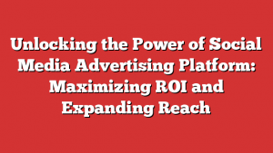 Unlocking the Power of Social Media Advertising Platform: Maximizing ROI and Expanding Reach