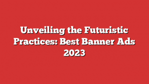 Unveiling the Futuristic Practices: Best Banner Ads 2023