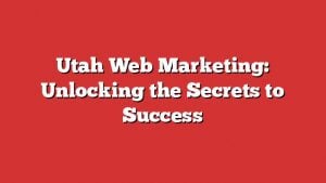 Utah Web Marketing: Unlocking The Secrets To Success