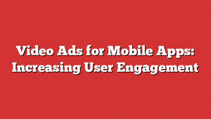 Video Ads for Mobile Apps: Increasing User Engagement