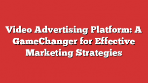 Video Advertising Platform: A GameChanger for Effective Marketing Strategies