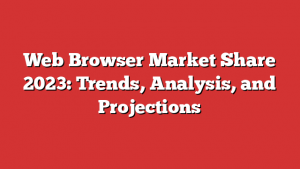 Web Browser Market Share 2023: Trends, Analysis, and Projections