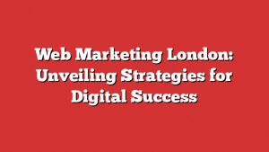 Web Marketing London: Unveiling Strategies For Digital Success