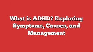 What Is Adhd? Exploring Symptoms, Causes, And Management