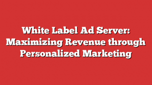 White Label Ad Server: Maximizing Revenue through Personalized Marketing