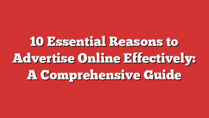 10 Essential Reasons to Advertise Online Effectively: A Comprehensive Guide