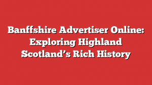 Banffshire Advertiser Online: Exploring Highland Scotland’s Rich History