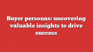 Buyer personas: uncovering valuable insights to drive success