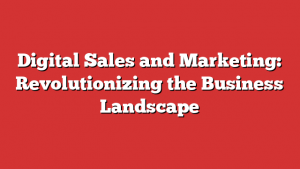 Digital Sales And Marketing: Revolutionizing The Business Landscape