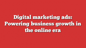 Digital marketing ads: Powering business growth in the online era