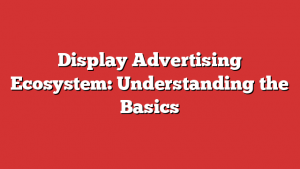 Display Advertising Ecosystem: Understanding The Basics
