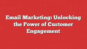 Email Marketing: Unlocking the Power of Customer Engagement