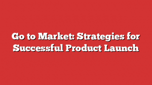 Go to Market: Strategies for Successful Product Launch