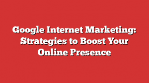 Google Internet Marketing: Strategies to Boost Your Online Presence