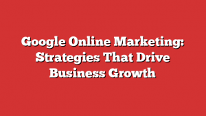 Google Online Marketing: Strategies That Drive Business Growth