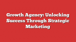 Growth Agency: Unlocking Success Through Strategic Marketing