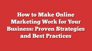 How to Make Online Marketing Work for Your Business: Proven Strategies and Best Practices