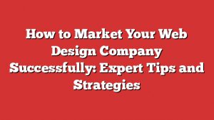 How To Market Your Web Design Company Successfully: Expert Tips And Strategies