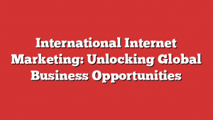 International Internet Marketing: Unlocking Global Business Opportunities