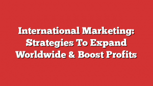 International Marketing: Strategies To Expand Worldwide & Boost Profits